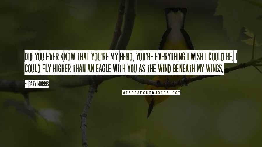 Gary Morris Quotes: Did you ever know that you're my hero, you're everything I wish I could be. I could fly higher than an eagle with you as the wind beneath my wings.