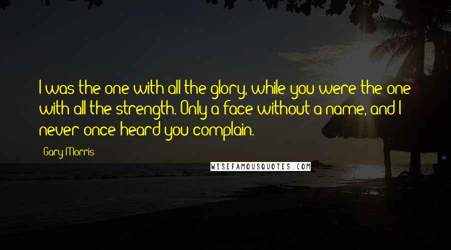 Gary Morris Quotes: I was the one with all the glory, while you were the one with all the strength. Only a face without a name, and I never once heard you complain.