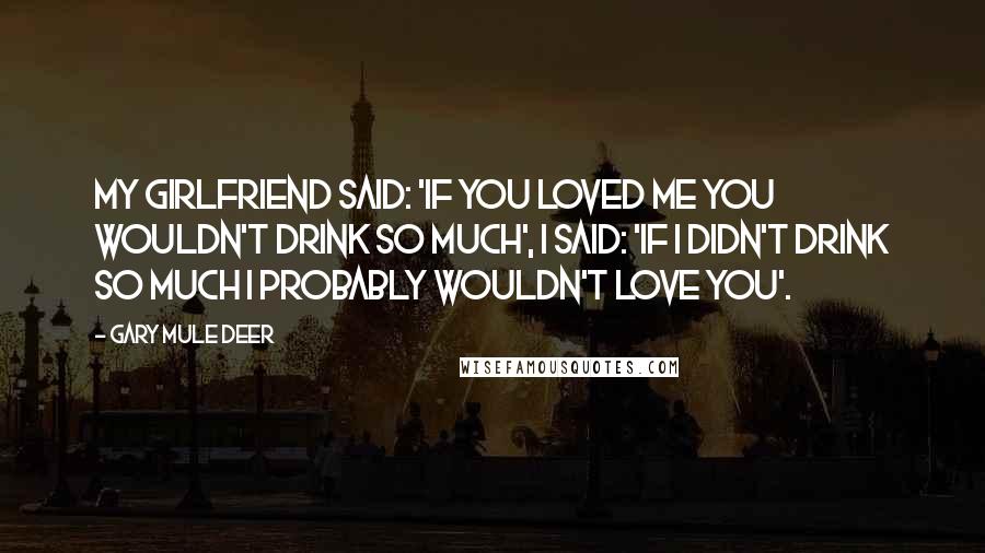 Gary Mule Deer Quotes: My girlfriend said: 'If you loved me you wouldn't drink so much', I said: 'If I didn't drink so much I probably wouldn't love you'.