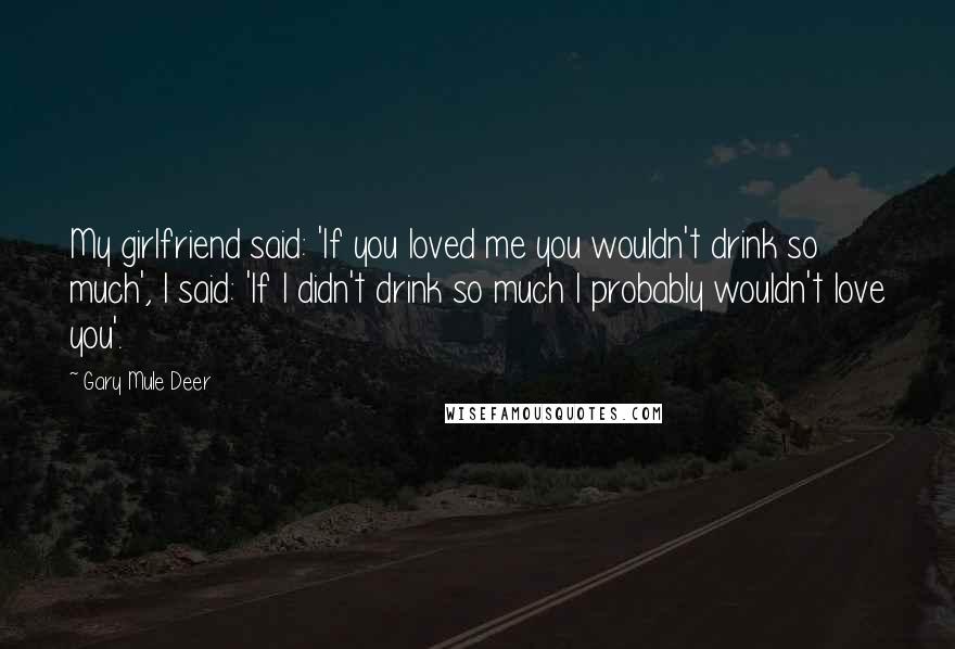 Gary Mule Deer Quotes: My girlfriend said: 'If you loved me you wouldn't drink so much', I said: 'If I didn't drink so much I probably wouldn't love you'.