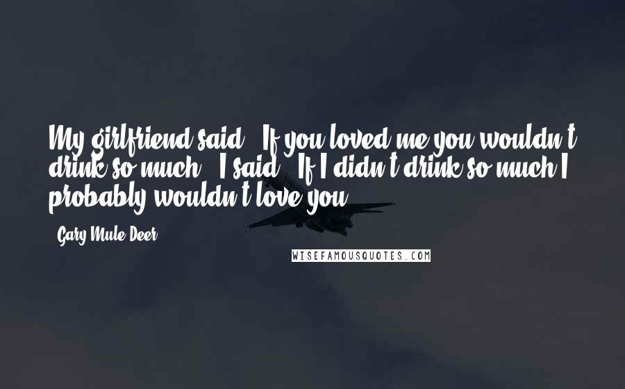 Gary Mule Deer Quotes: My girlfriend said: 'If you loved me you wouldn't drink so much', I said: 'If I didn't drink so much I probably wouldn't love you'.