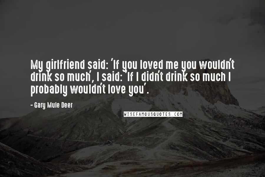 Gary Mule Deer Quotes: My girlfriend said: 'If you loved me you wouldn't drink so much', I said: 'If I didn't drink so much I probably wouldn't love you'.