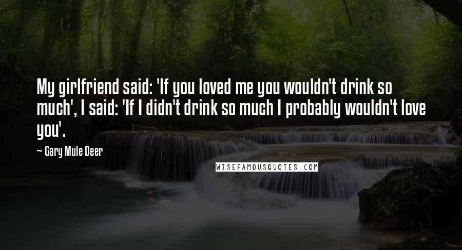 Gary Mule Deer Quotes: My girlfriend said: 'If you loved me you wouldn't drink so much', I said: 'If I didn't drink so much I probably wouldn't love you'.