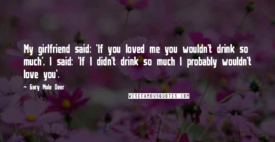 Gary Mule Deer Quotes: My girlfriend said: 'If you loved me you wouldn't drink so much', I said: 'If I didn't drink so much I probably wouldn't love you'.