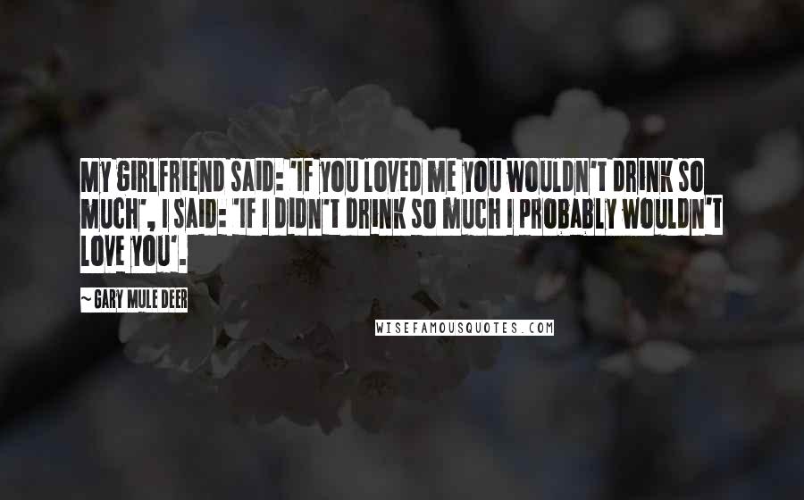 Gary Mule Deer Quotes: My girlfriend said: 'If you loved me you wouldn't drink so much', I said: 'If I didn't drink so much I probably wouldn't love you'.