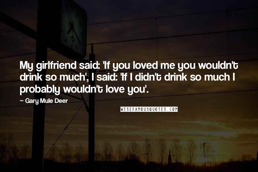 Gary Mule Deer Quotes: My girlfriend said: 'If you loved me you wouldn't drink so much', I said: 'If I didn't drink so much I probably wouldn't love you'.