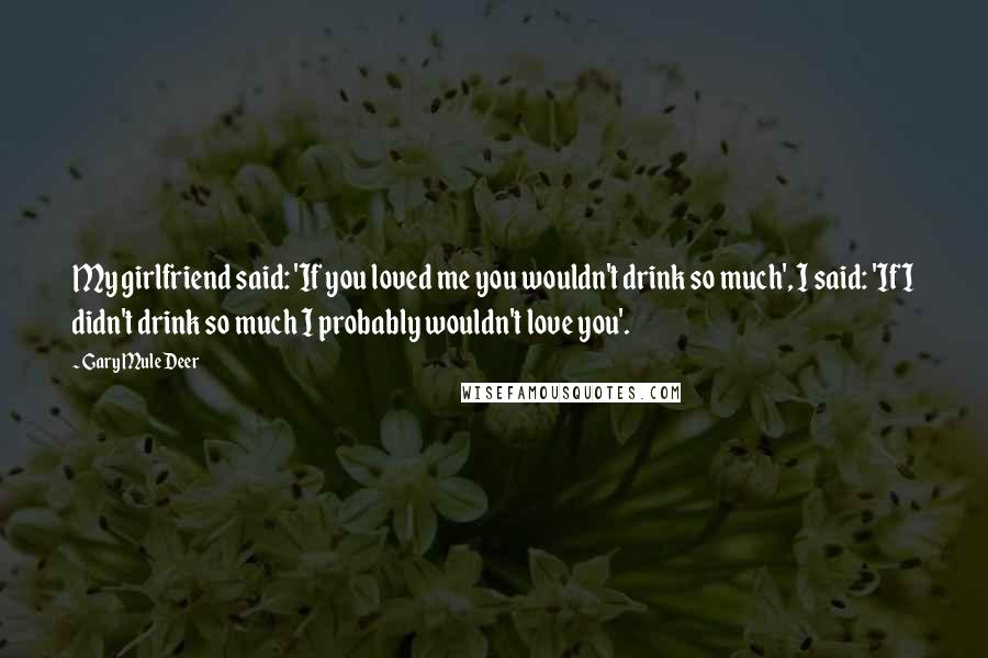 Gary Mule Deer Quotes: My girlfriend said: 'If you loved me you wouldn't drink so much', I said: 'If I didn't drink so much I probably wouldn't love you'.