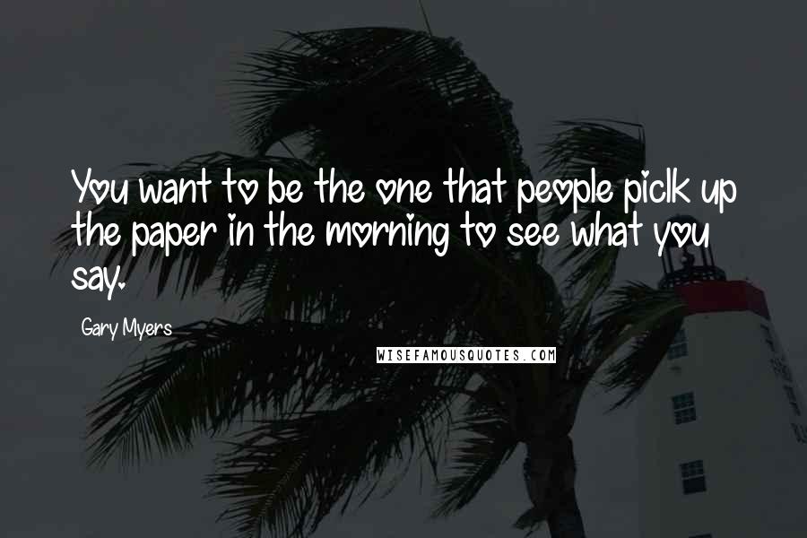 Gary Myers Quotes: You want to be the one that people piclk up the paper in the morning to see what you say.