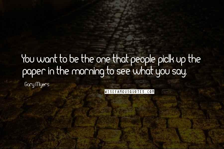 Gary Myers Quotes: You want to be the one that people piclk up the paper in the morning to see what you say.