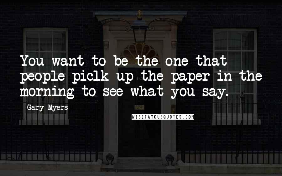 Gary Myers Quotes: You want to be the one that people piclk up the paper in the morning to see what you say.