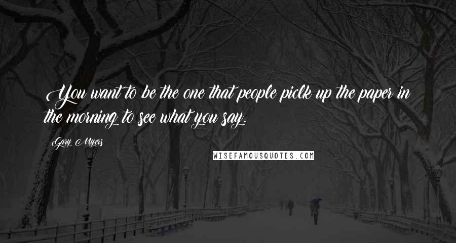 Gary Myers Quotes: You want to be the one that people piclk up the paper in the morning to see what you say.