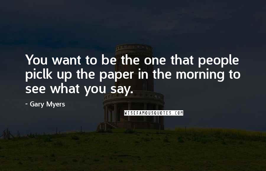 Gary Myers Quotes: You want to be the one that people piclk up the paper in the morning to see what you say.