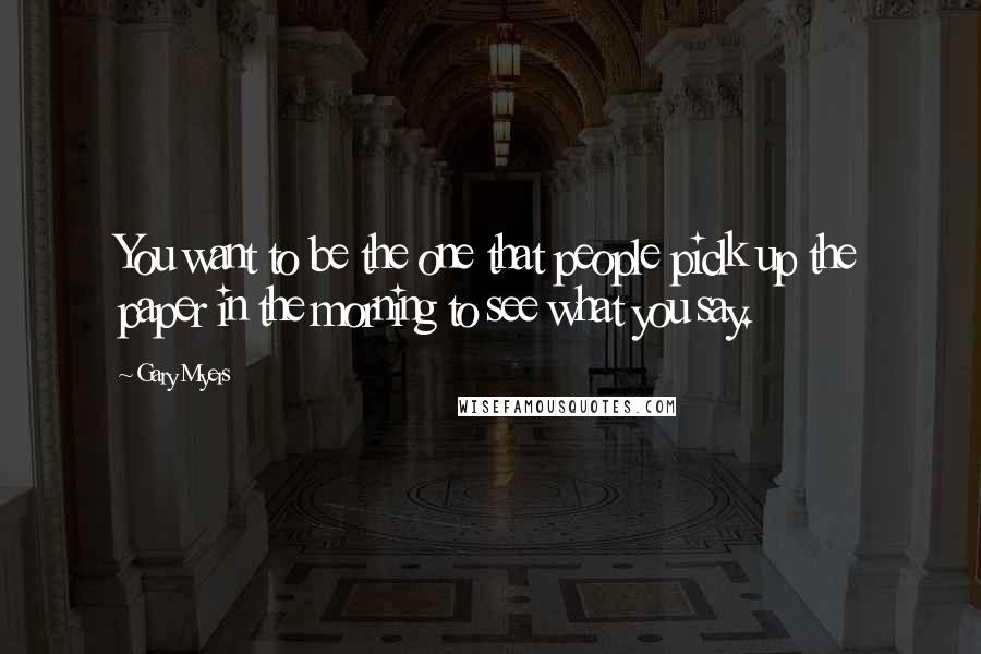 Gary Myers Quotes: You want to be the one that people piclk up the paper in the morning to see what you say.