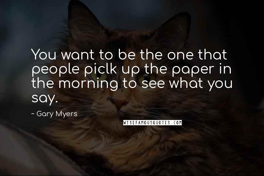 Gary Myers Quotes: You want to be the one that people piclk up the paper in the morning to see what you say.