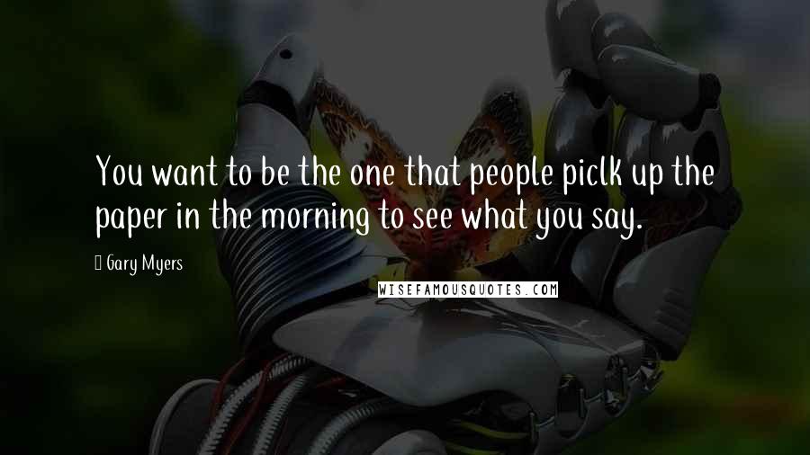 Gary Myers Quotes: You want to be the one that people piclk up the paper in the morning to see what you say.