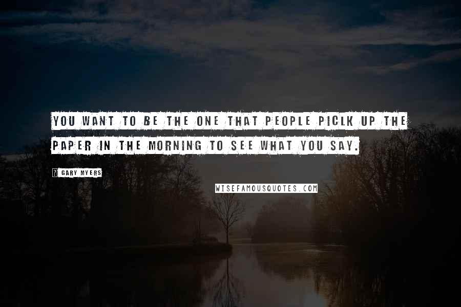 Gary Myers Quotes: You want to be the one that people piclk up the paper in the morning to see what you say.