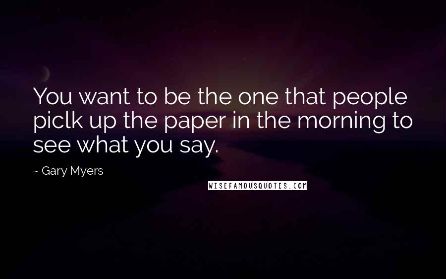 Gary Myers Quotes: You want to be the one that people piclk up the paper in the morning to see what you say.