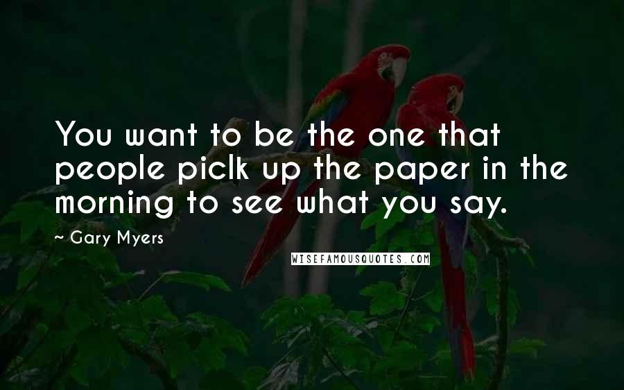 Gary Myers Quotes: You want to be the one that people piclk up the paper in the morning to see what you say.