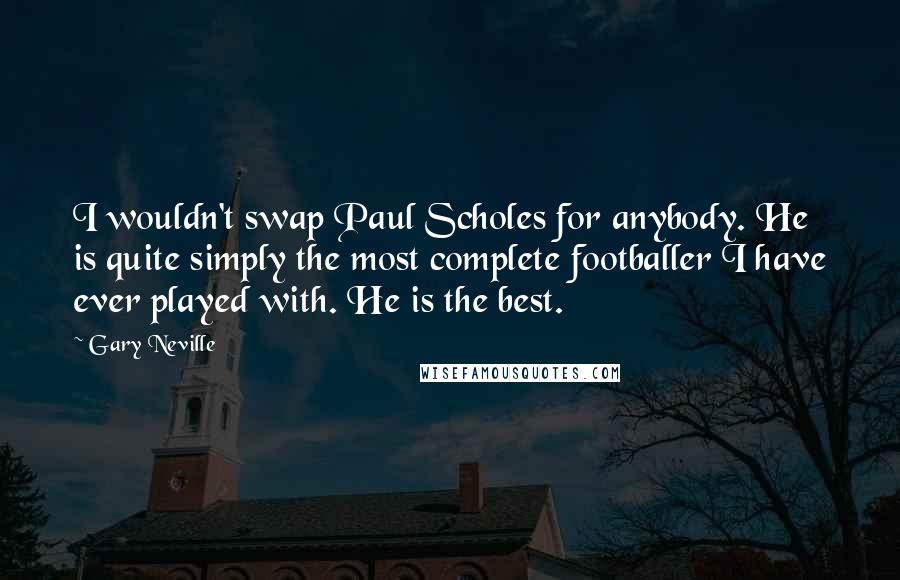 Gary Neville Quotes: I wouldn't swap Paul Scholes for anybody. He is quite simply the most complete footballer I have ever played with. He is the best.