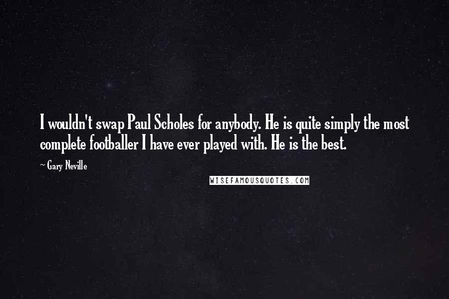 Gary Neville Quotes: I wouldn't swap Paul Scholes for anybody. He is quite simply the most complete footballer I have ever played with. He is the best.