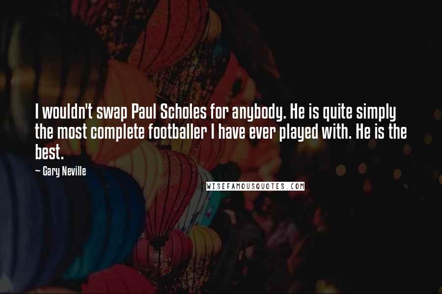 Gary Neville Quotes: I wouldn't swap Paul Scholes for anybody. He is quite simply the most complete footballer I have ever played with. He is the best.