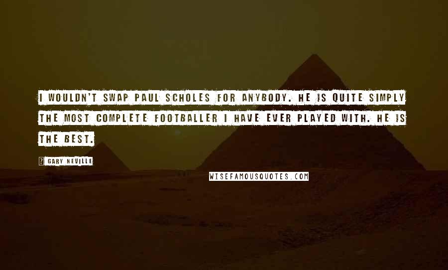 Gary Neville Quotes: I wouldn't swap Paul Scholes for anybody. He is quite simply the most complete footballer I have ever played with. He is the best.