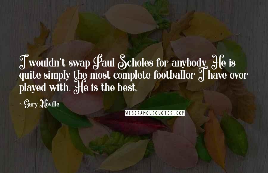 Gary Neville Quotes: I wouldn't swap Paul Scholes for anybody. He is quite simply the most complete footballer I have ever played with. He is the best.