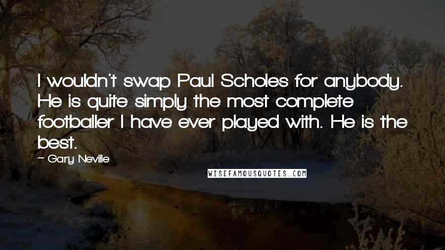 Gary Neville Quotes: I wouldn't swap Paul Scholes for anybody. He is quite simply the most complete footballer I have ever played with. He is the best.