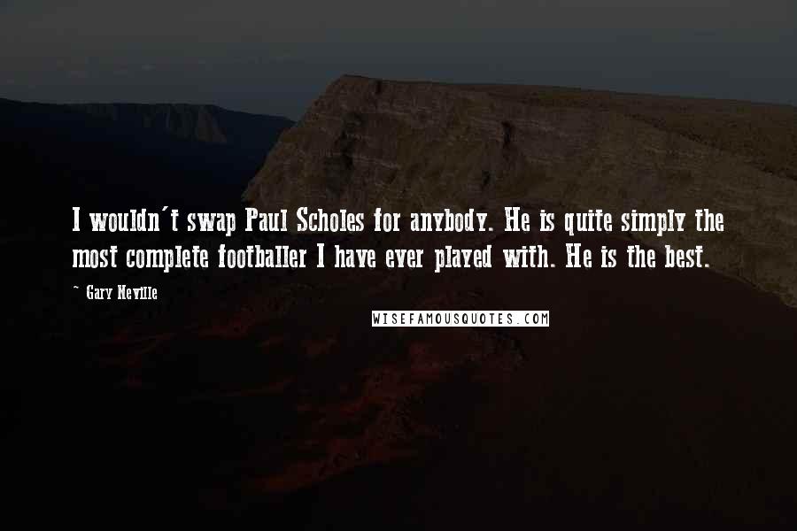 Gary Neville Quotes: I wouldn't swap Paul Scholes for anybody. He is quite simply the most complete footballer I have ever played with. He is the best.