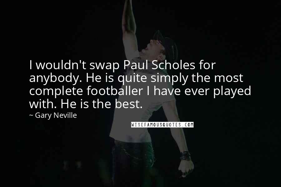 Gary Neville Quotes: I wouldn't swap Paul Scholes for anybody. He is quite simply the most complete footballer I have ever played with. He is the best.