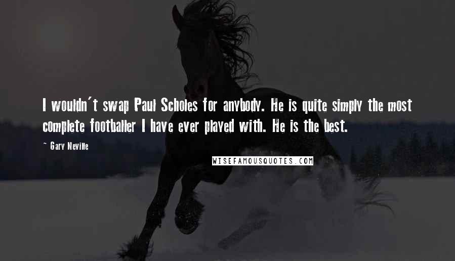 Gary Neville Quotes: I wouldn't swap Paul Scholes for anybody. He is quite simply the most complete footballer I have ever played with. He is the best.