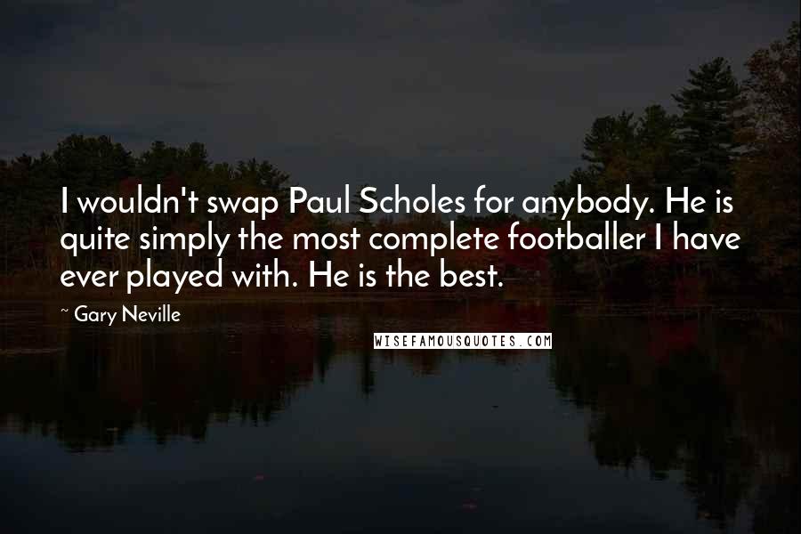 Gary Neville Quotes: I wouldn't swap Paul Scholes for anybody. He is quite simply the most complete footballer I have ever played with. He is the best.