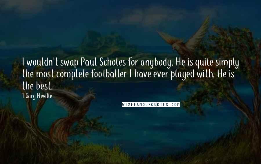 Gary Neville Quotes: I wouldn't swap Paul Scholes for anybody. He is quite simply the most complete footballer I have ever played with. He is the best.