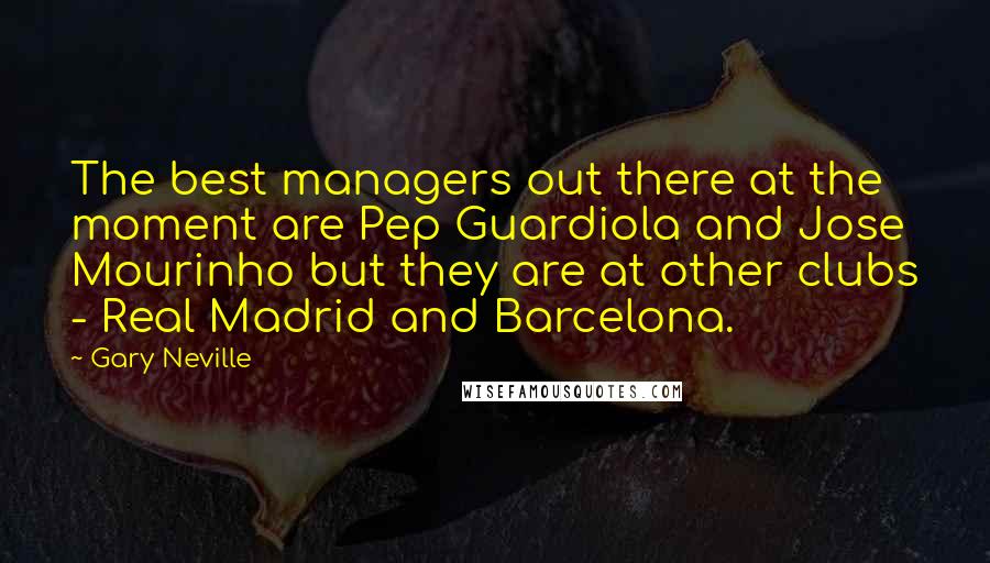 Gary Neville Quotes: The best managers out there at the moment are Pep Guardiola and Jose Mourinho but they are at other clubs - Real Madrid and Barcelona.