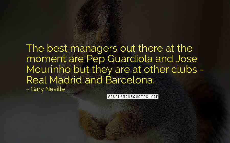Gary Neville Quotes: The best managers out there at the moment are Pep Guardiola and Jose Mourinho but they are at other clubs - Real Madrid and Barcelona.
