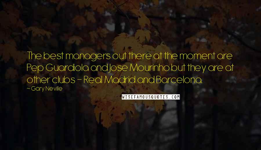 Gary Neville Quotes: The best managers out there at the moment are Pep Guardiola and Jose Mourinho but they are at other clubs - Real Madrid and Barcelona.