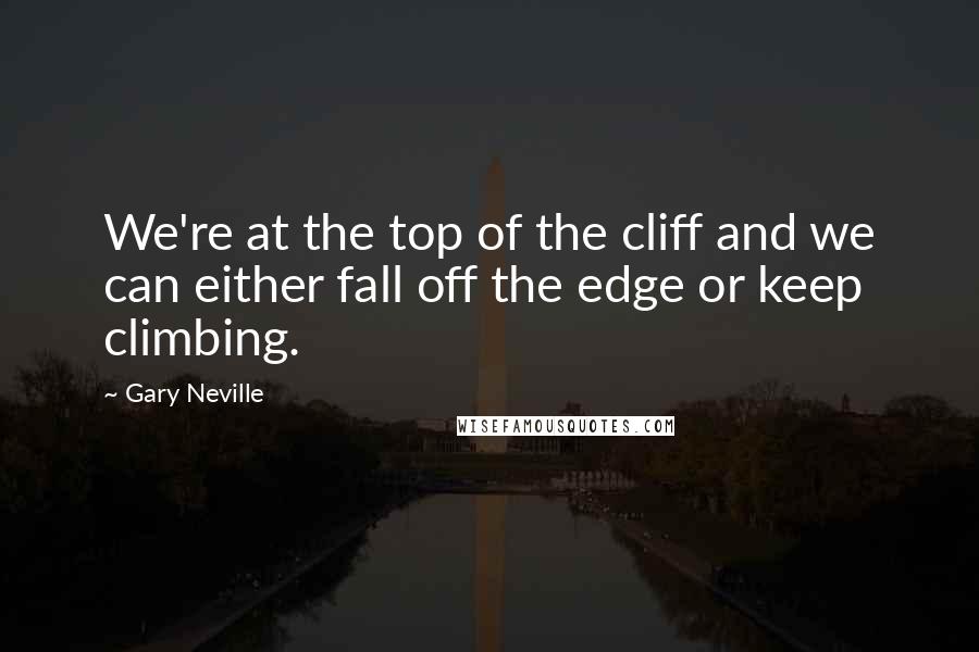 Gary Neville Quotes: We're at the top of the cliff and we can either fall off the edge or keep climbing.