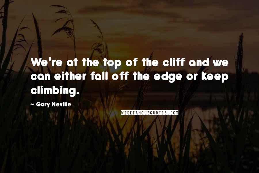 Gary Neville Quotes: We're at the top of the cliff and we can either fall off the edge or keep climbing.