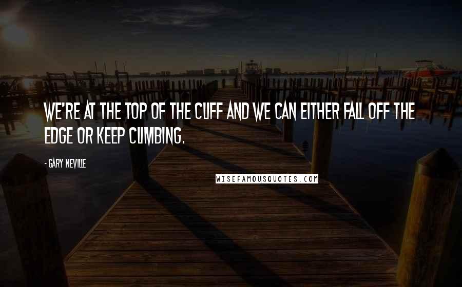 Gary Neville Quotes: We're at the top of the cliff and we can either fall off the edge or keep climbing.