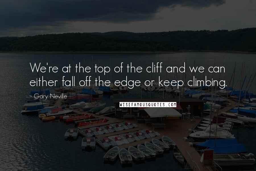 Gary Neville Quotes: We're at the top of the cliff and we can either fall off the edge or keep climbing.