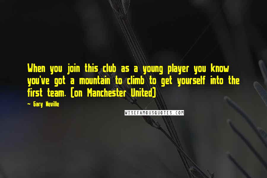 Gary Neville Quotes: When you join this club as a young player you know you've got a mountain to climb to get yourself into the first team. (on Manchester United)