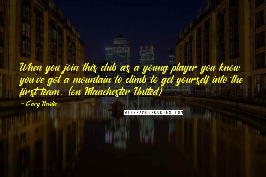 Gary Neville Quotes: When you join this club as a young player you know you've got a mountain to climb to get yourself into the first team. (on Manchester United)