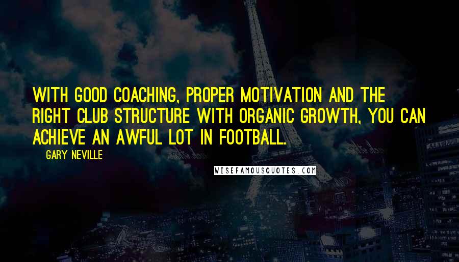 Gary Neville Quotes: With good coaching, proper motivation and the right club structure with organic growth, you can achieve an awful lot in football.