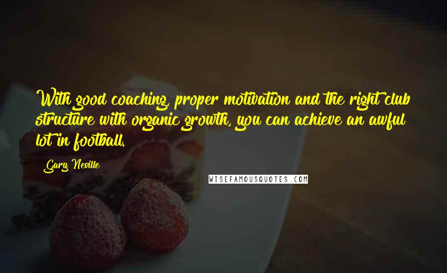 Gary Neville Quotes: With good coaching, proper motivation and the right club structure with organic growth, you can achieve an awful lot in football.