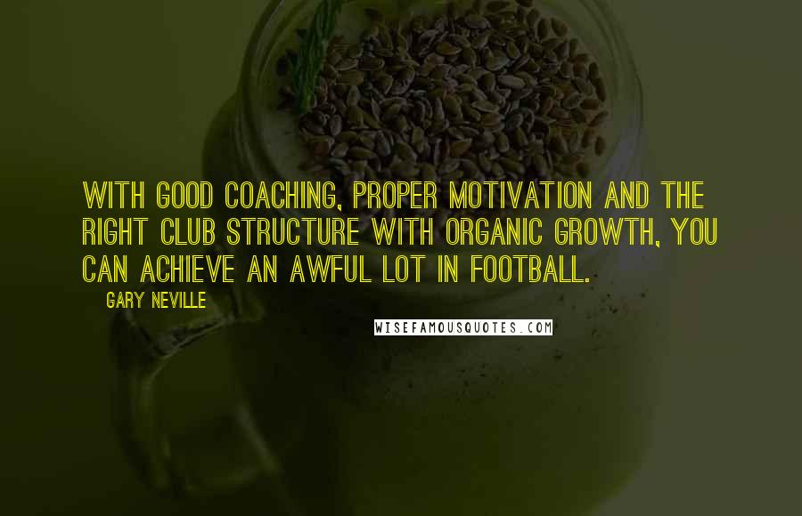 Gary Neville Quotes: With good coaching, proper motivation and the right club structure with organic growth, you can achieve an awful lot in football.