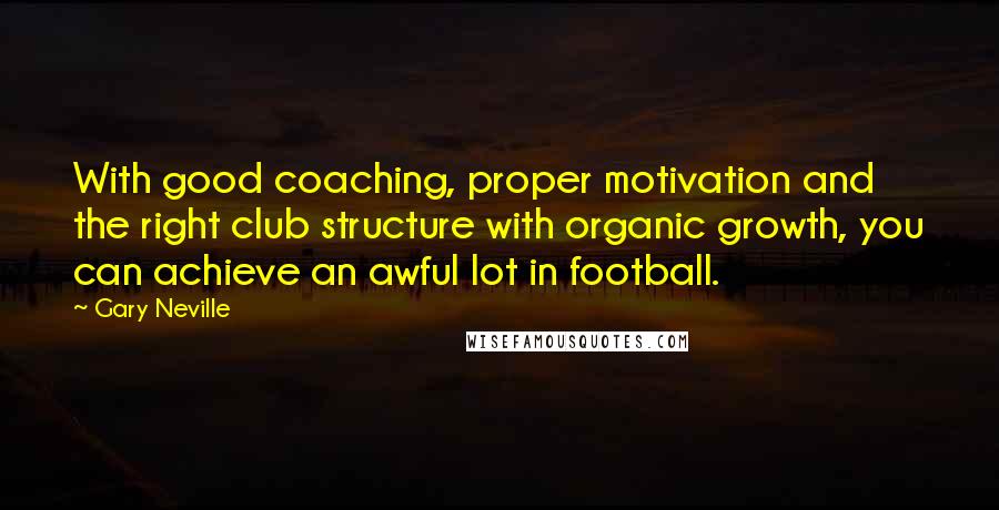 Gary Neville Quotes: With good coaching, proper motivation and the right club structure with organic growth, you can achieve an awful lot in football.