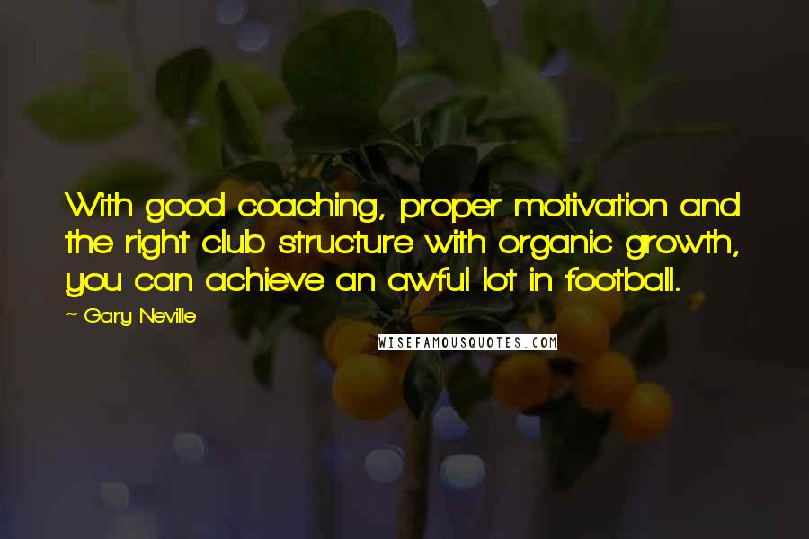 Gary Neville Quotes: With good coaching, proper motivation and the right club structure with organic growth, you can achieve an awful lot in football.