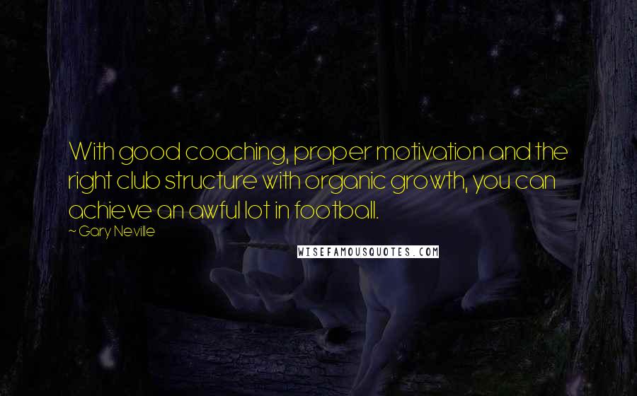 Gary Neville Quotes: With good coaching, proper motivation and the right club structure with organic growth, you can achieve an awful lot in football.