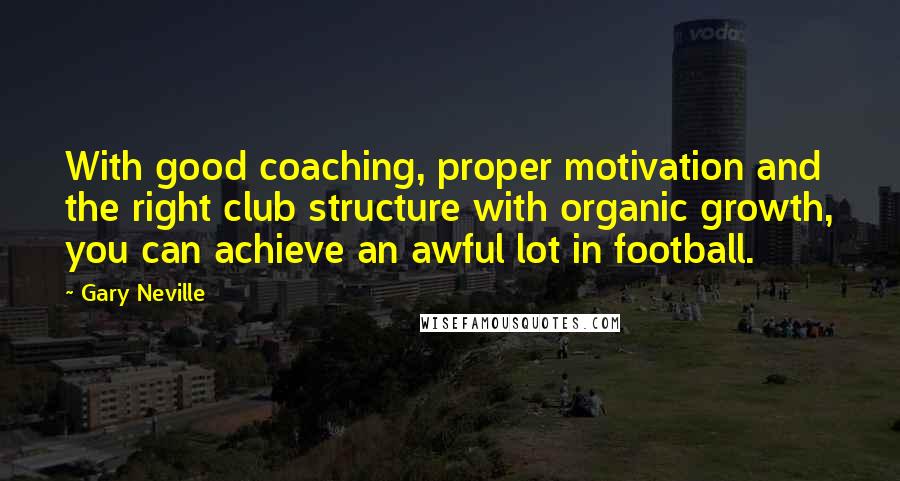 Gary Neville Quotes: With good coaching, proper motivation and the right club structure with organic growth, you can achieve an awful lot in football.