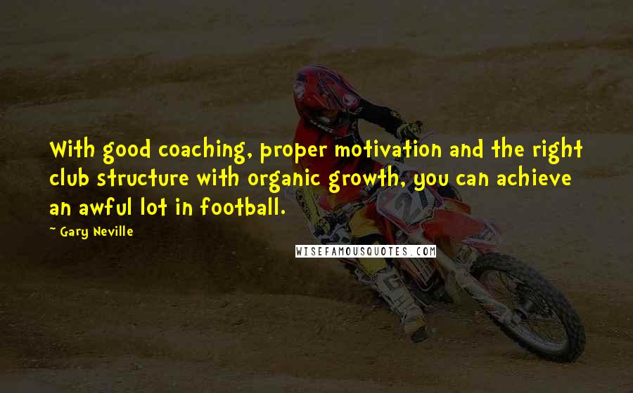 Gary Neville Quotes: With good coaching, proper motivation and the right club structure with organic growth, you can achieve an awful lot in football.